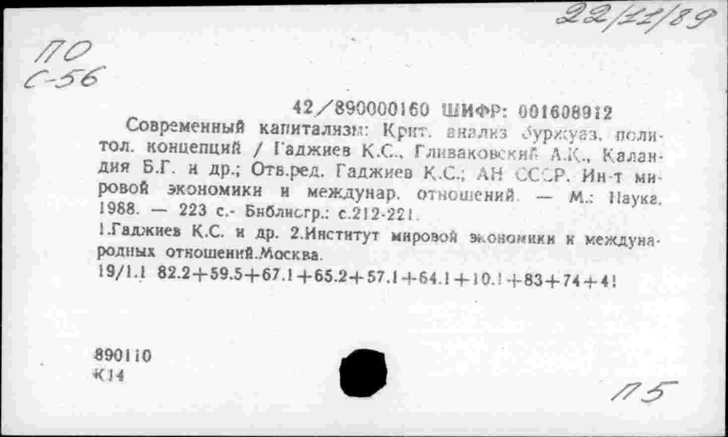 ﻿
42/890000160 ШИФР: 001608952
Современный капитализм: Крит, анализ ^урхсуаз. поли-тол. концепций / Гаджиев К.С., ГлкваковскиГ, А.К, Калан-дия Б.Г. и др.; Отв.ред. Гаджиев К.С.; АН СССР. Ин т ми ровой экономики и междунар. отношений — м.; Наука 1988. — 223 с,- Бнблисгр.: с.212-221.
• •Гаджиев К.С. и др. 2.Инстнтут мировой экономики к международных отношений.Москва.
19/1.1 82.2+59.5-5-67.1 4-65.2+57.1 +64.1 + 10.1 -5-83+74 + 4!
890110
К14